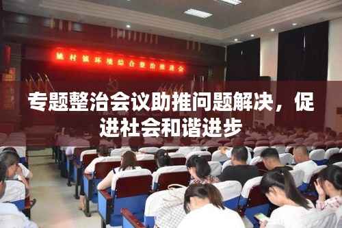专题整治会议助推问题解决,促进社会和谐进步