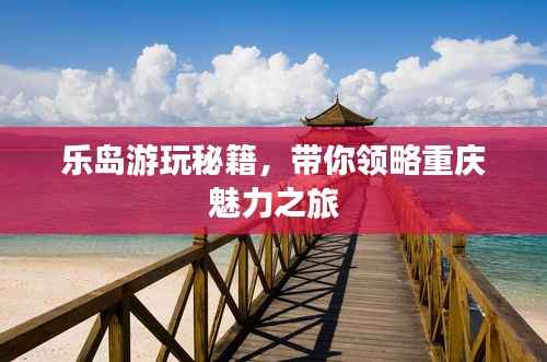 乐岛游玩秘籍，带你领略重庆魅力之旅