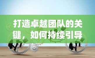 打造卓越团队的关键,如何持续引导员工激发核心动力